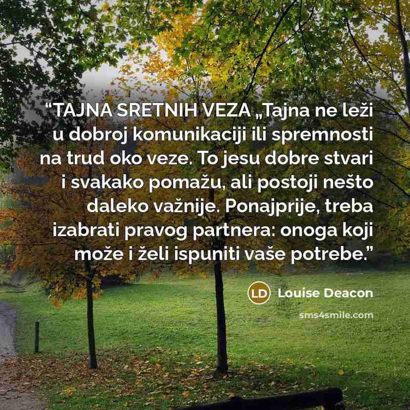 “TAJNA SRETNIH VEZA „Tajna ne leži u dobroj komunikaciji ili spremnosti na trud oko veze. To jesu dobre stvari i svakako pomažu, ali postoji nešto daleko važnije. Ponajprije, treba izabrati pravog partnera: onoga koji može i želi ispuniti vaše potrebe.” quote by Louise Deacon