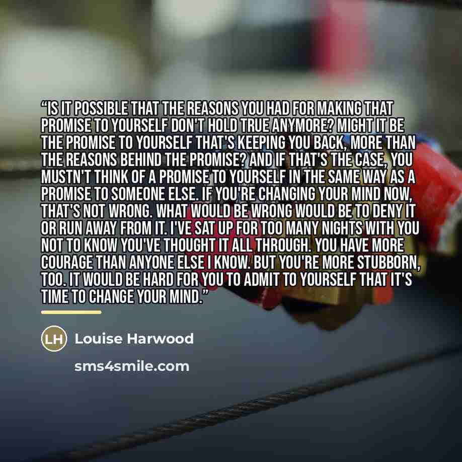 “Is it possible that the reasons you had for making that promise to yourself don't hold true anymore? Might it be the promise to yourself that's keeping you back, more than the reasons behind the promise? And if that's the case, you mustn't think of a promise to yourself in the same way as a…” quote by Louise Harwood