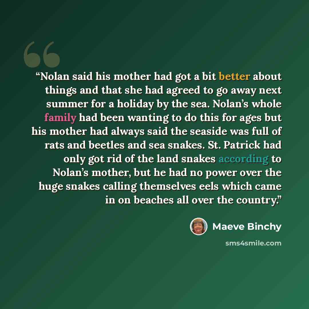 “Nolan said his mother had got a bit better about things and that she had agreed to go away next summer for a holiday by the sea. Nolan’s whole family had been wanting to do this for ages but his mother had always said the seaside was full of rats and beetles and sea snakes. St. Patrick had only…” quote by Maeve Binchy