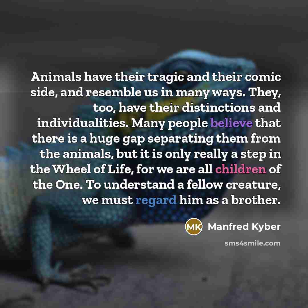 “Animals have their tragic and their comic side, and resemble us in many ways. They, too, have their distinctions and individualities. Many people believe that there is a huge gap separating them from the animals, but it is only really a step in the Wheel of Life, for we are all children of the…” quote by Manfred Kyber