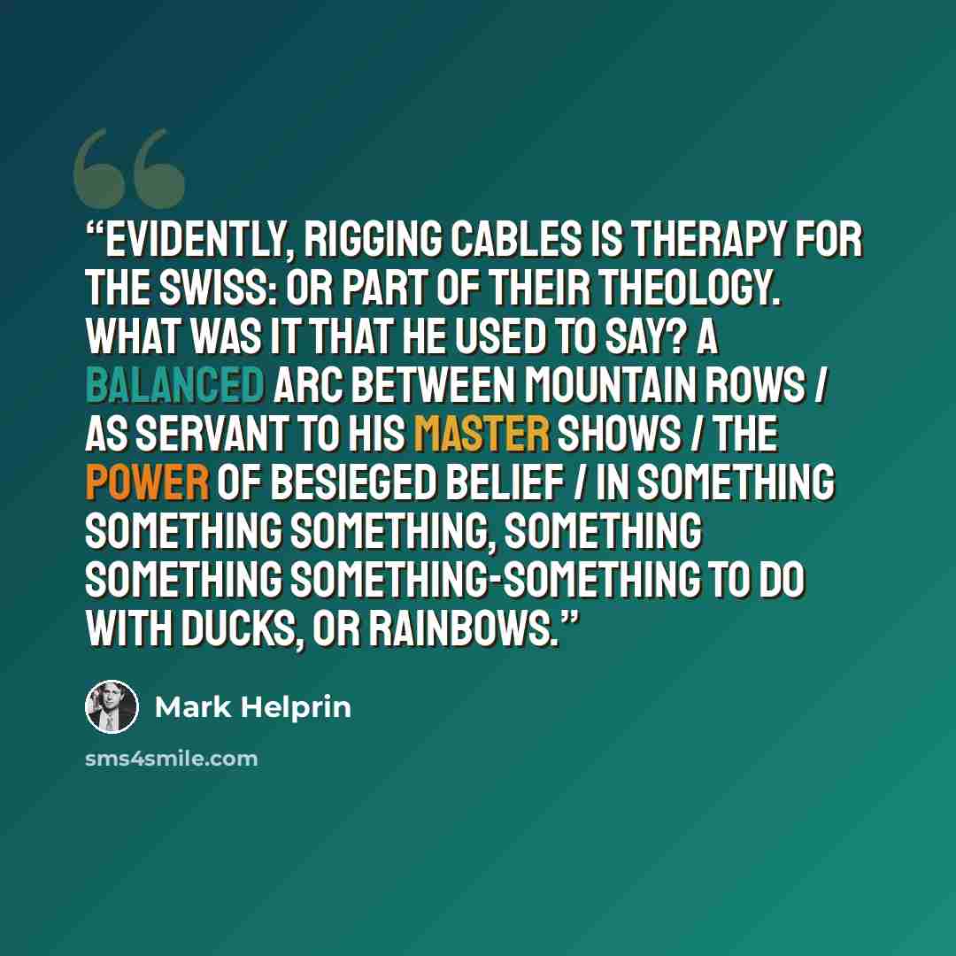 “Evidently, rigging cables is therapy for the Swiss: or part of their theology. What was it that he used to say? A balanced arc between mountain rows / as servant to his master shows / the power of besieged belief / in something something something, something something something-something to do…” quote by Mark Helprin
