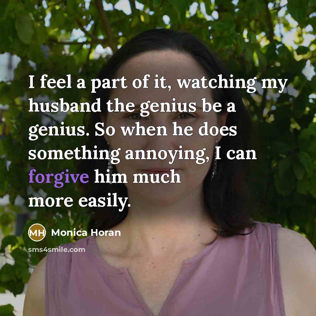 “I feel a part of it, watching my husband the genius be a genius. So when he does something annoying, I can forgive him much more easily.” quote by Monica Horan