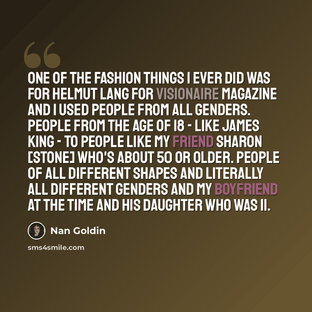 “One of the fashion things I ever did was for Helmut Lang for Visionaire magazine and I used people from all genders. People from the age of 18 - like James King - to people like my friend Sharon [Stone] who's about 50 or older. People of all different shapes and literally all different genders and…” quote by Nan Goldin