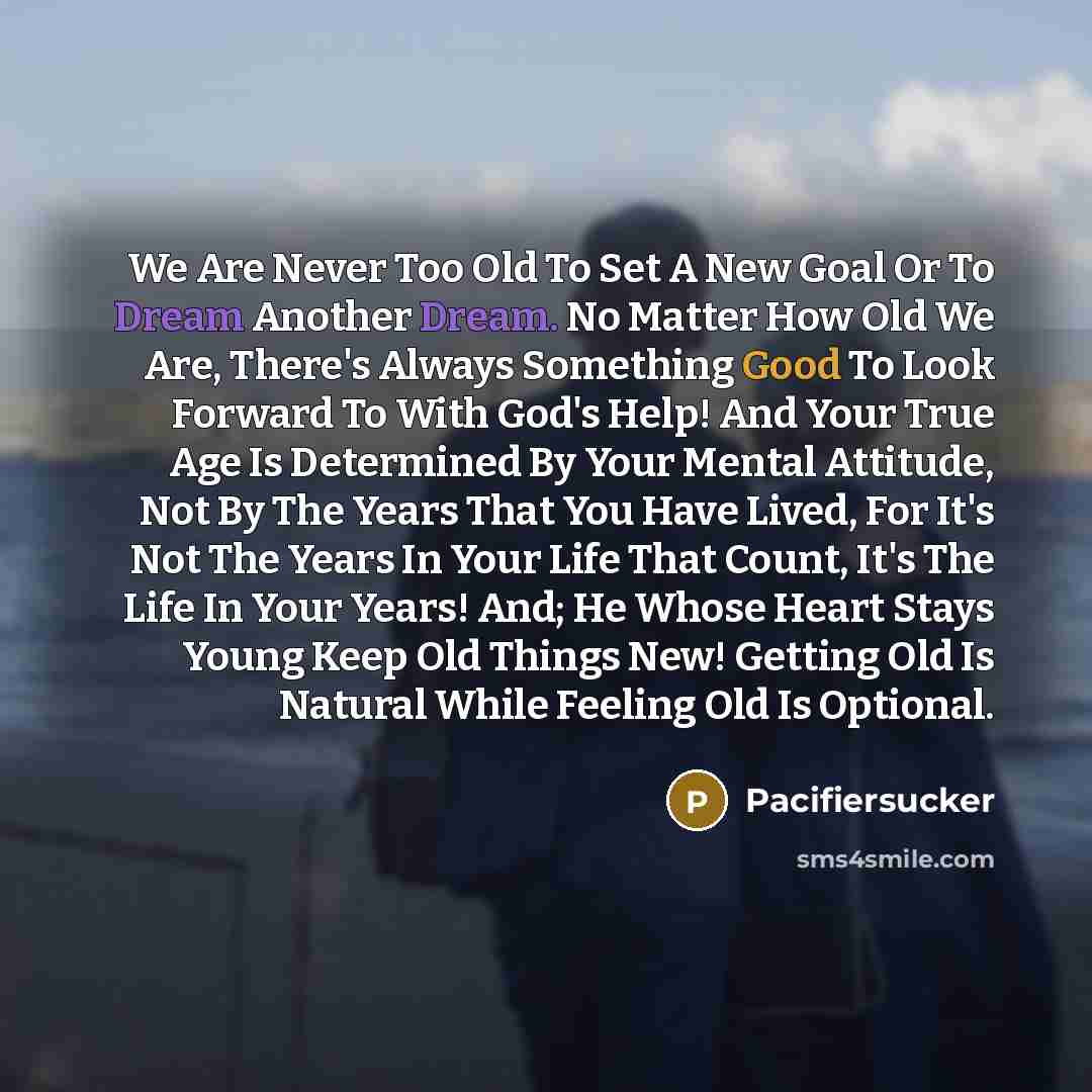 “We Are Never Too Old To Set A New Goal Or To Dream Another Dream. No Matter How Old We Are, There's Always Something Good To Look Forward To With God's Help! And Your True Age Is Determined By Your Mental Attitude, Not By The Years That You Have Lived, For It's Not The Years In Your Life That…” quote by Pacifiersucker