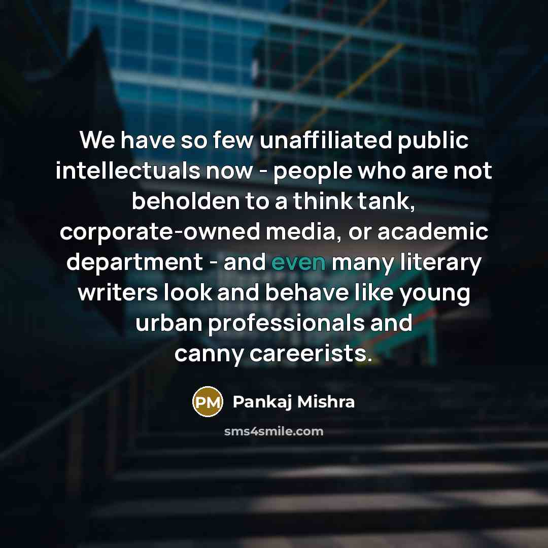 “We have so few unaffiliated public intellectuals now - people who are not beholden to a think tank, corporate-owned media, or academic department - and even many literary writers look and behave like young urban professionals and canny careerists.” quote by Pankaj Mishra