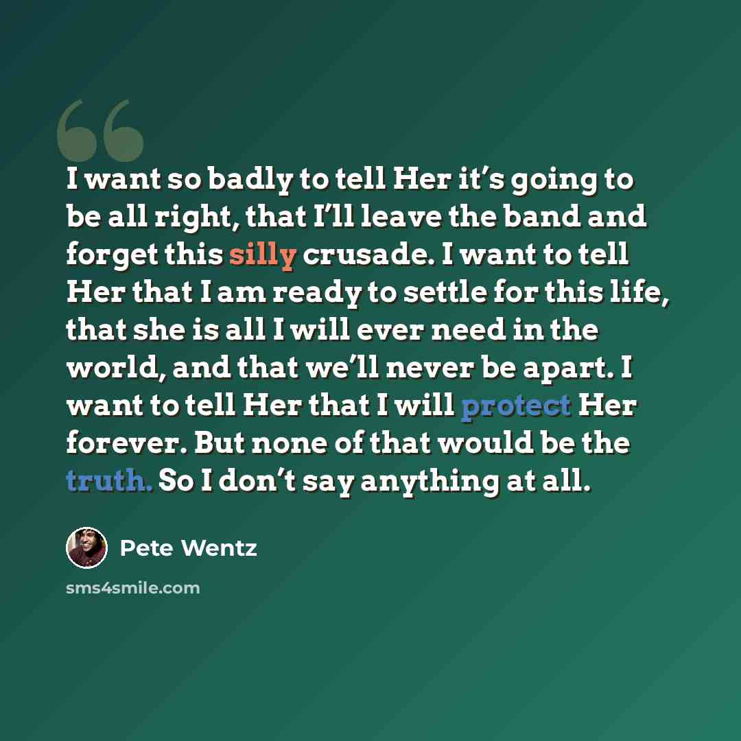 “I want so badly to tell Her it’s going to be all right, that I’ll leave the band and forget this silly crusade. I want to tell Her that I am ready to settle for this life, that she is all I will ever need in the world, and that we’ll never be apart. I want to tell Her that I will protect Her…” quote by Pete Wentz