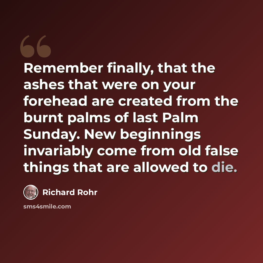 “Remember finally, that the ashes that were on your forehead are created from the burnt palms of last Palm Sunday. New beginnings invariably come from old false things that are allowed to die.” quote by Richard Rohr