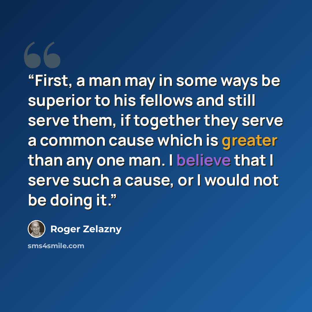 “First, a man may in some ways be superior to his fellows and still serve them, if together they serve a common cause which is greater than any one man. I believe that I serve such a cause, or I would not be doing it.” quote by Roger Zelazny