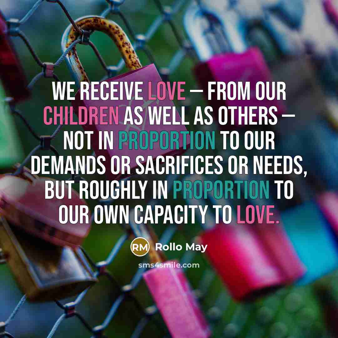“We receive love — from our children as well as others — not in proportion to our demands or sacrifices or needs, but roughly in proportion to our own capacity to love.” quote by Rollo May