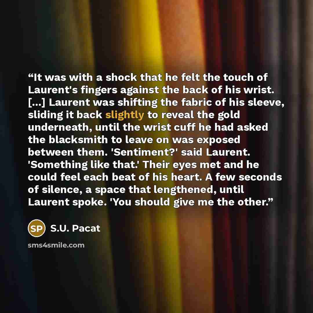 “It was with a shock that he felt the touch of Laurent's fingers against the back of his wrist. [...] Laurent was shifting the fabric of his sleeve, sliding it back slightly to reveal the gold underneath, until the wrist cuff he had asked the blacksmith to leave on was exposed between them…” quote by S.U. Pacat