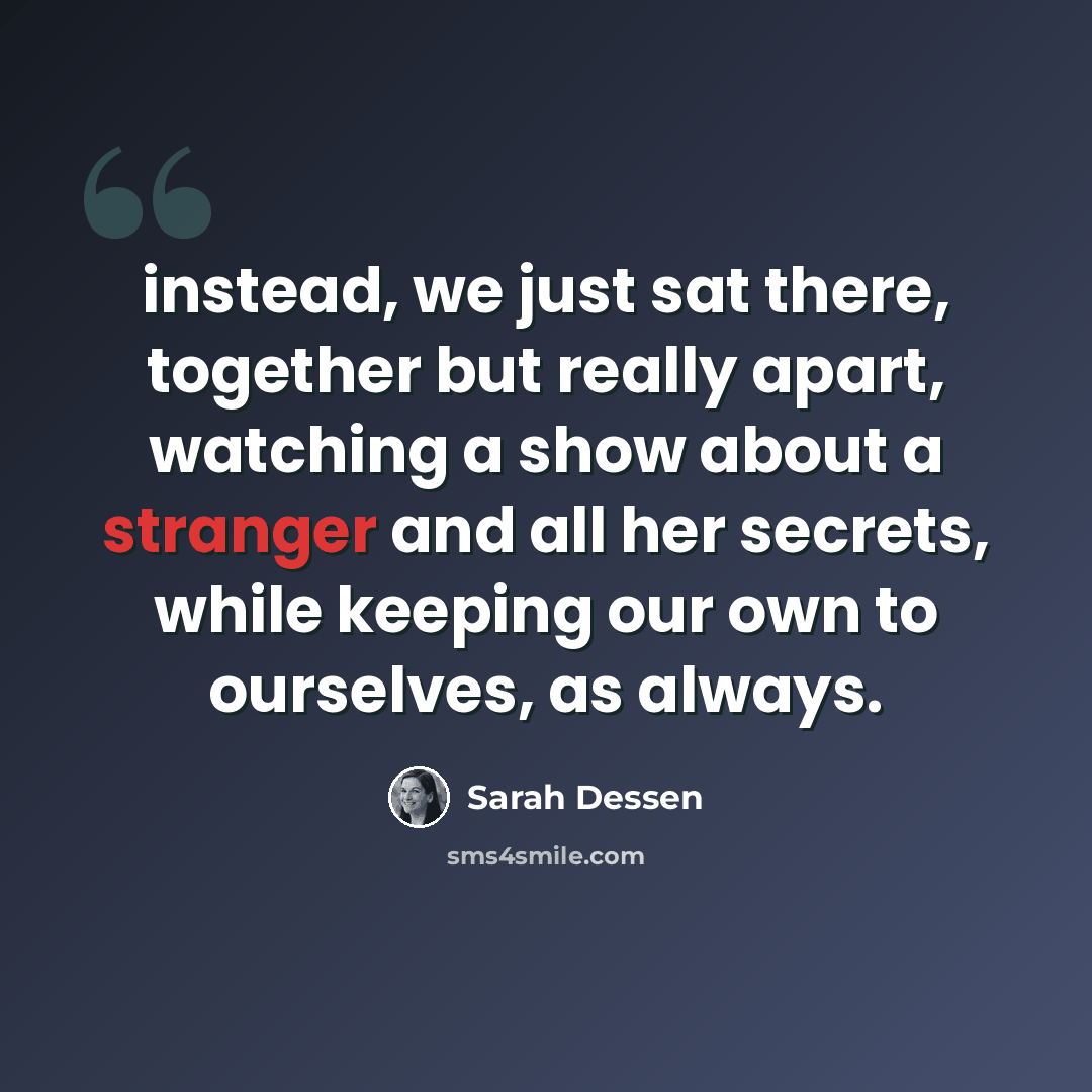“instead, we just sat there, together but really apart, watching a show about a stranger and all her secrets, while keeping our own to ourselves, as always.” quote by Sarah Dessen