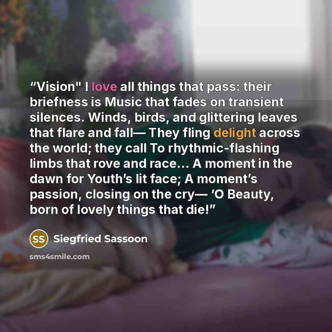 “Vision" I love all things that pass: their briefness is Music that fades on transient silences. Winds, birds, and glittering leaves that flare and fall— They fling delight across the world; they call To rhythmic-flashing limbs that rove and race… A moment in the dawn for Youth’s lit face; A…” quote by Siegfried Sassoon