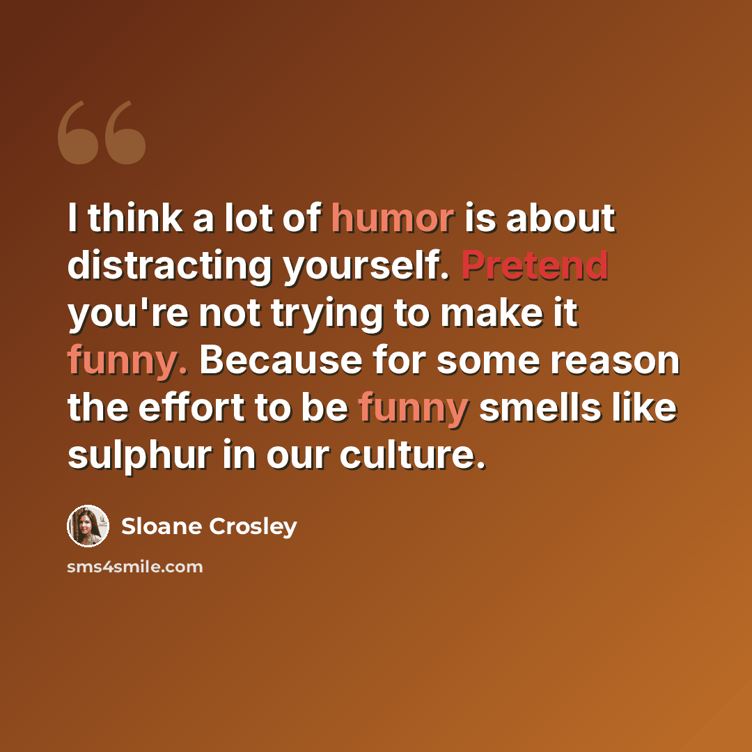 “I think a lot of humor is about distracting yourself. Pretend you're not trying to make it funny. Because for some reason the effort to be funny smells like sulphur in our culture.” quote by Sloane Crosley