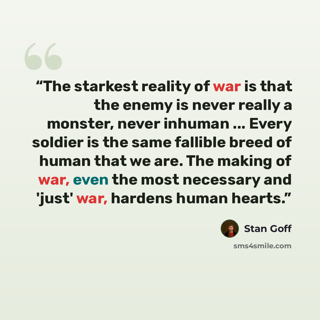 “The starkest reality of war is that the enemy is never really a monster, never inhuman ... Every soldier is the same fallible breed of human that we are. The making of war, even the most necessary and 'just' war, hardens human hearts.” quote by Stan Goff