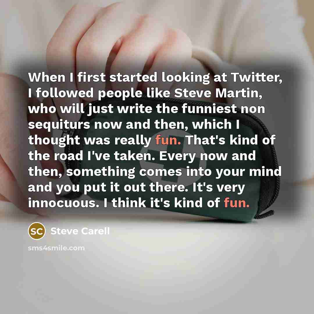 “When I first started looking at Twitter, I followed people like Steve Martin, who will just write the funniest non sequiturs now and then, which I thought was really fun. That's kind of the road I've taken. Every now and then, something comes into your mind and you put it out there. It's very…” quote by Steve Carell