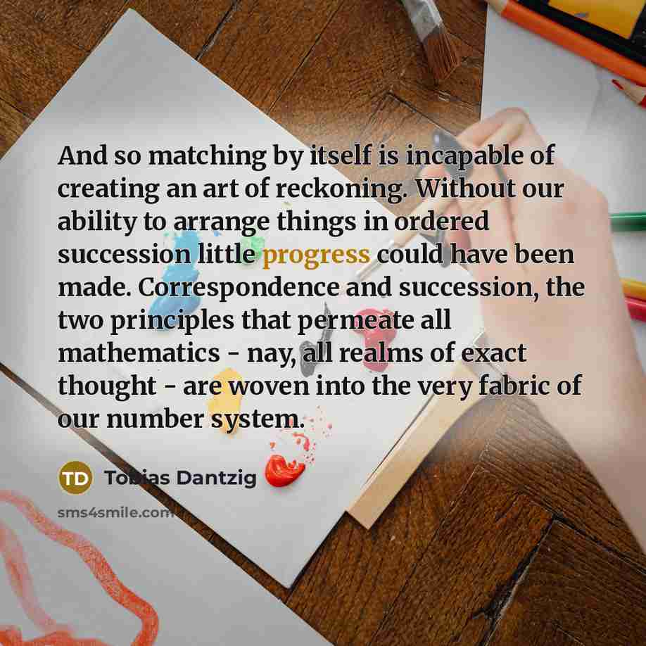 “And so matching by itself is incapable of creating an art of reckoning. Without our ability to arrange things in ordered succession little progress could have been made. Correspondence and succession, the two principles that permeate all mathematics - nay, all realms of exact thought - are woven…” quote by Tobias Dantzig