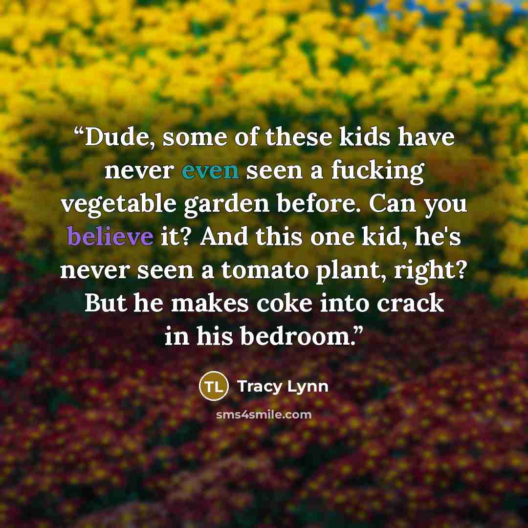 “Dude, some of these kids have never even seen a fucking vegetable garden before. Can you believe it? And this one kid, he's never seen a tomato plant, right? But he makes coke into crack in his bedroom.” quote by Tracy Lynn