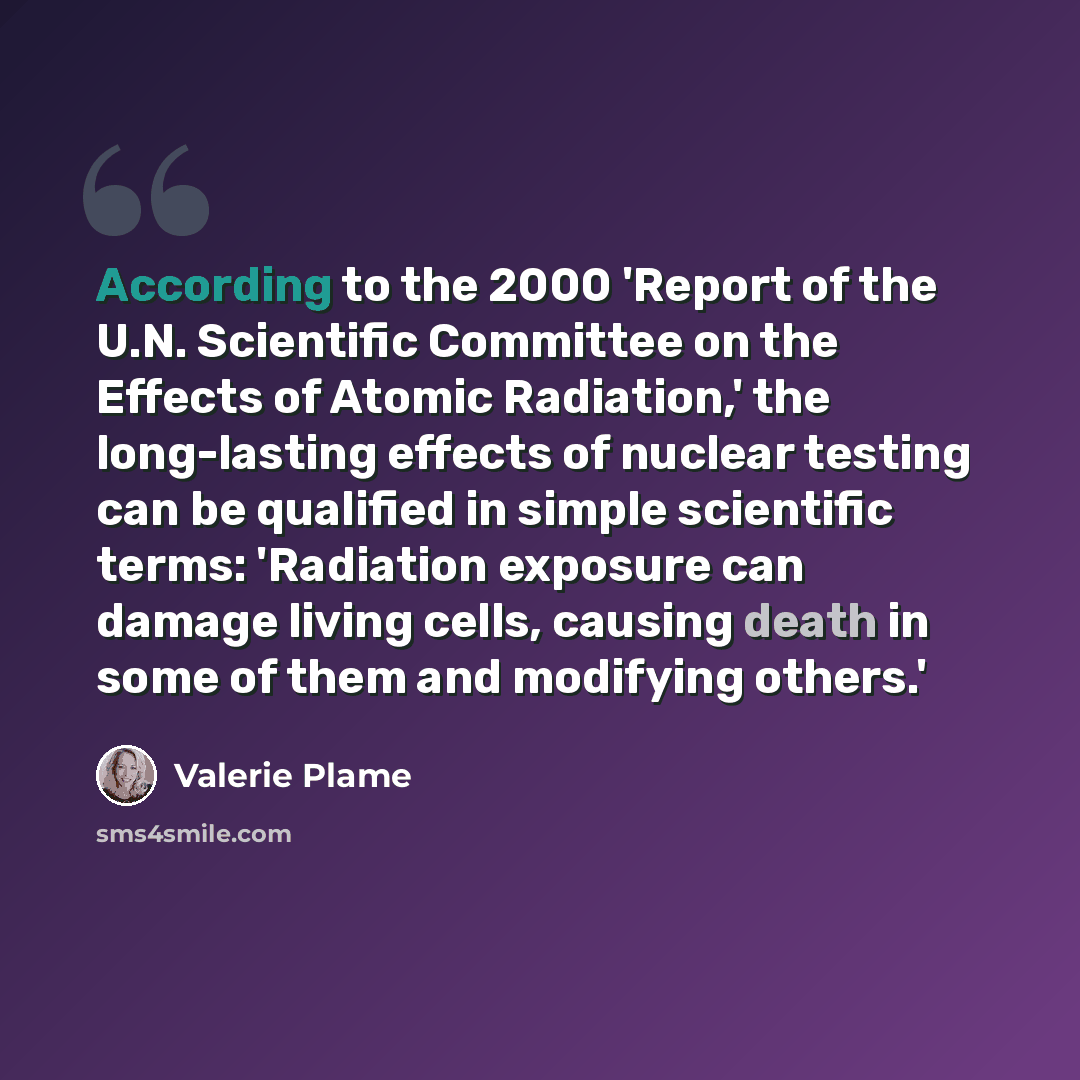 “According to the 2000 'Report of the U.N. Scientific Committee on the Effects of Atomic Radiation,' the long-lasting effects of nuclear testing can be qualified in simple scientific terms: 'Radiation exposure can damage living cells, causing death in some of them and modifying others.'” quote by Valerie Plame