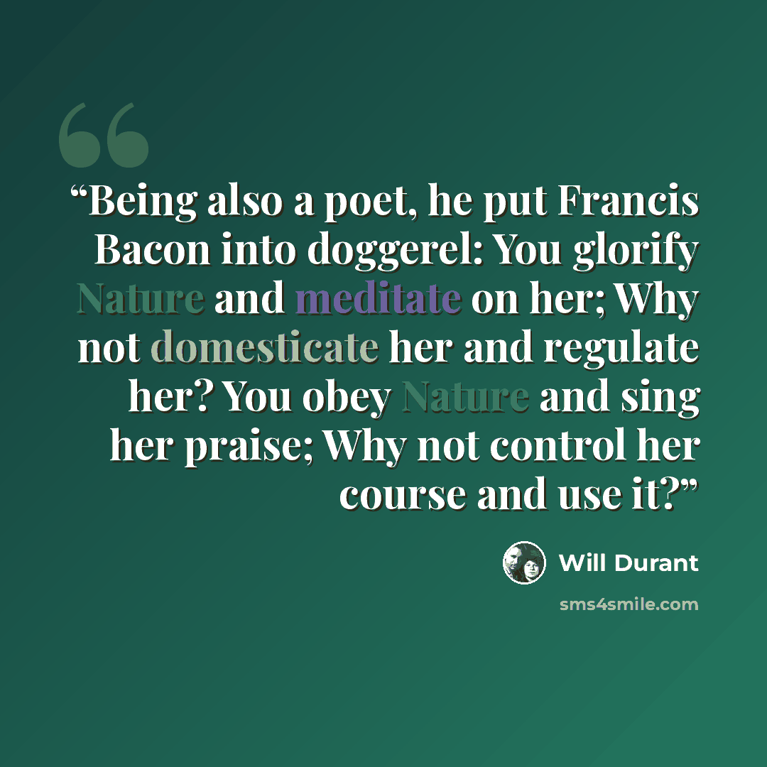 “Being also a poet, he put Francis Bacon into doggerel: You glorify Nature and meditate on her; Why not domesticate her and regulate her? You obey Nature and sing her praise; Why not control her course and use it?” quote by Will Durant