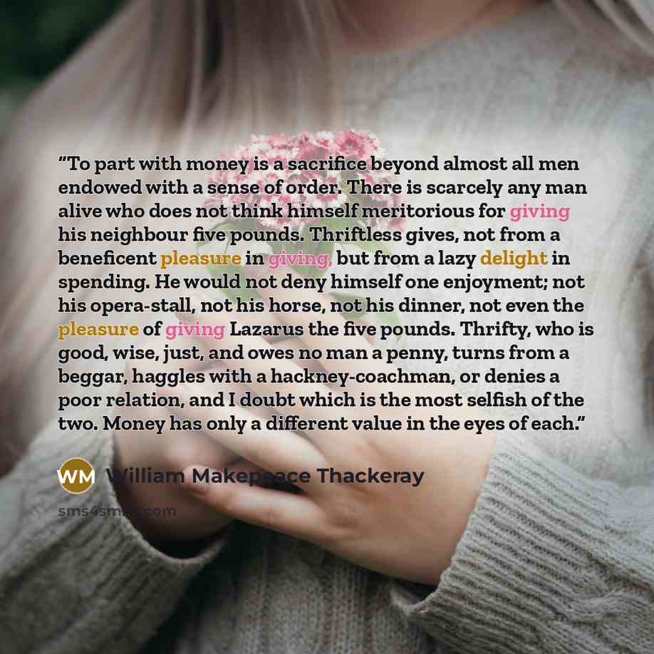 “To part with money is a sacrifice beyond almost all men endowed with a sense of order. There is scarcely any man alive who does not think himself meritorious for giving his neighbour five pounds. Thriftless gives, not from a beneficent pleasure in giving, but from a lazy delight in spending. He…” quote by William Makepeace Thackeray
