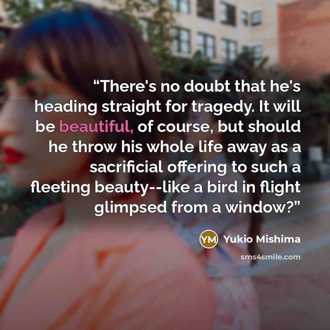 “There's no doubt that he's heading straight for tragedy. It will be beautiful, of course, but should he throw his whole life away as a sacrificial offering to such a fleeting beauty--like a bird in flight glimpsed from a window?” quote by Yukio Mishima