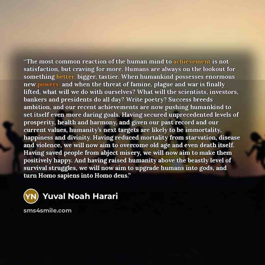 “The most common reaction of the human mind to achievement is not satisfaction, but craving for more. Humans are always on the lookout for something better, bigger, tastier. When humankind possesses enormous new powers, and when the threat of famine, plague and war is finally lifted, what will we…” quote by Yuval Noah Harari