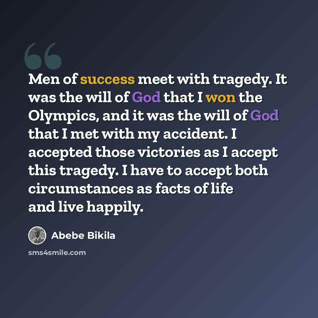 “Men of success meet with tragedy. It was the will of God that I won the Olympics, and it was the will of God that I met with my accident. I accepted those victories as I accept this tragedy. I have to accept both circumstances as facts of life and live happily.” quote by Abebe Bikila