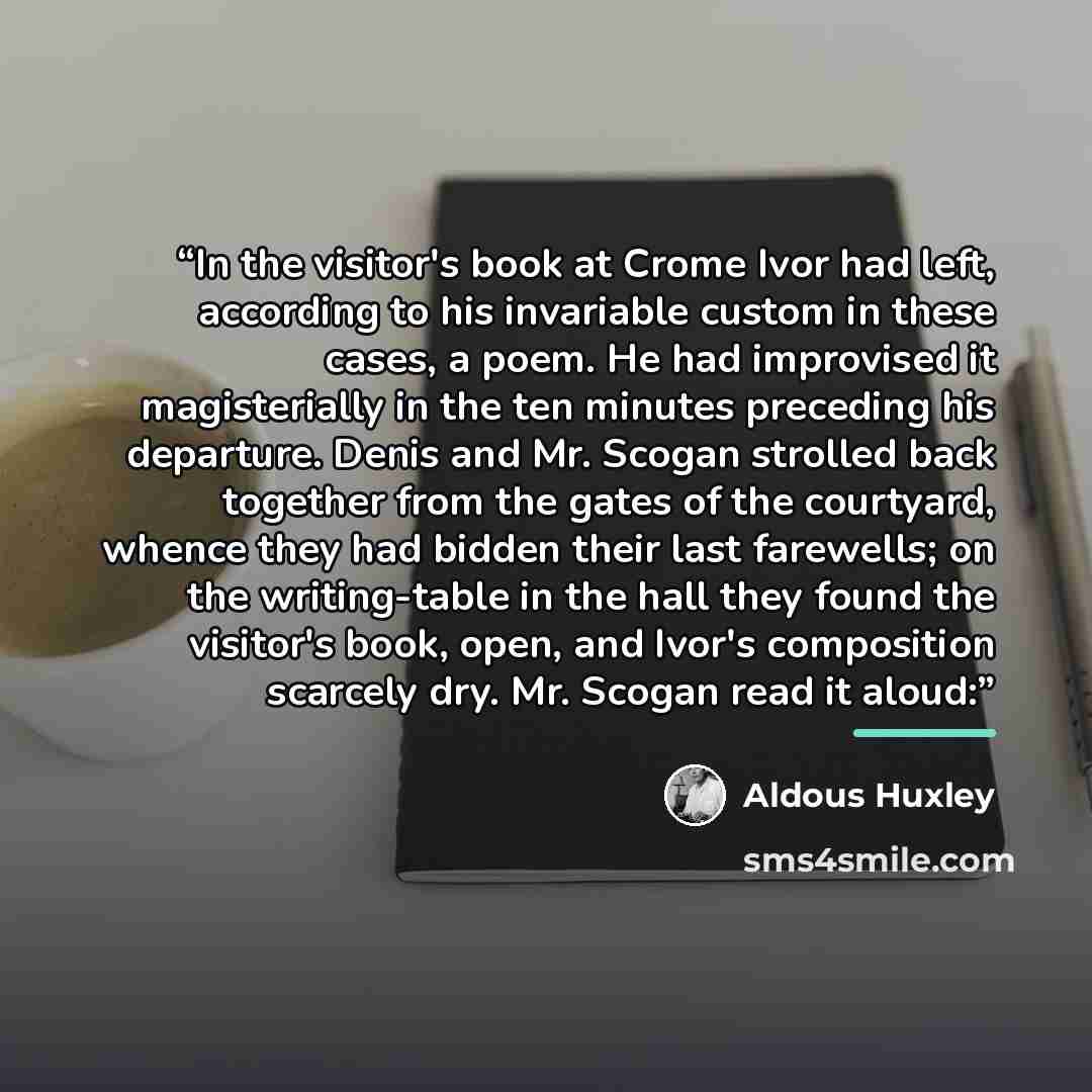“In the visitor's book at Crome Ivor had left, according to his invariable custom in these cases, a poem. He had improvised it magisterially in the ten minutes preceding his departure. Denis and Mr. Scogan strolled back together from the gates of the courtyard, whence they had bidden their last…” quote by Aldous Huxley