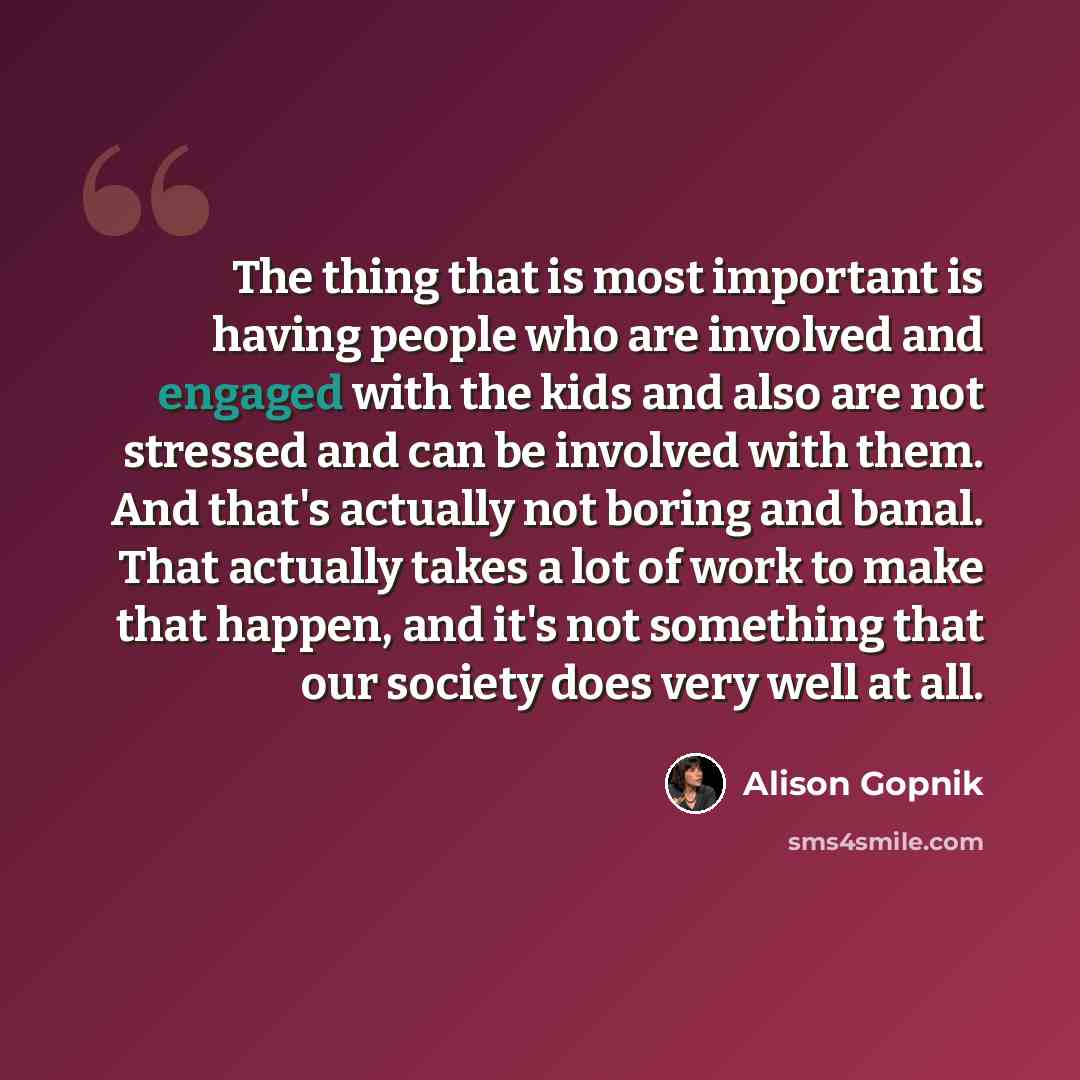 “The thing that is most important is having people who are involved and engaged with the kids and also are not stressed and can be involved with them. And that's actually not boring and banal. That actually takes a lot of work to make that happen, and it's not something that our society does very…” quote by Alison Gopnik
