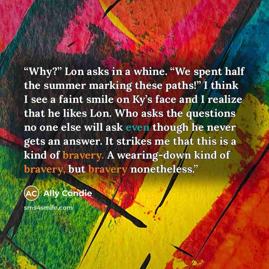 “Why?” Lon asks in a whine. “We spent half the summer marking these paths!” I think I see a faint smile on Ky’s face and I realize that he likes Lon. Who asks the questions no one else will ask even though he never gets an answer. It strikes me that this is a kind of bravery. A wearing-down kind of…” quote by Ally Condie