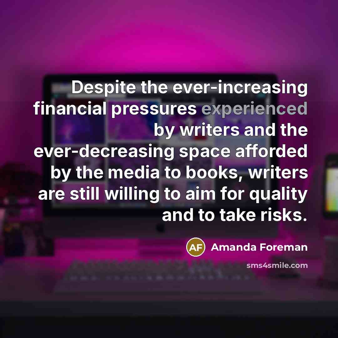 “Despite the ever-increasing financial pressures experienced by writers and the ever-decreasing space afforded by the media to books, writers are still willing to aim for quality and to take risks.” quote by Amanda Foreman