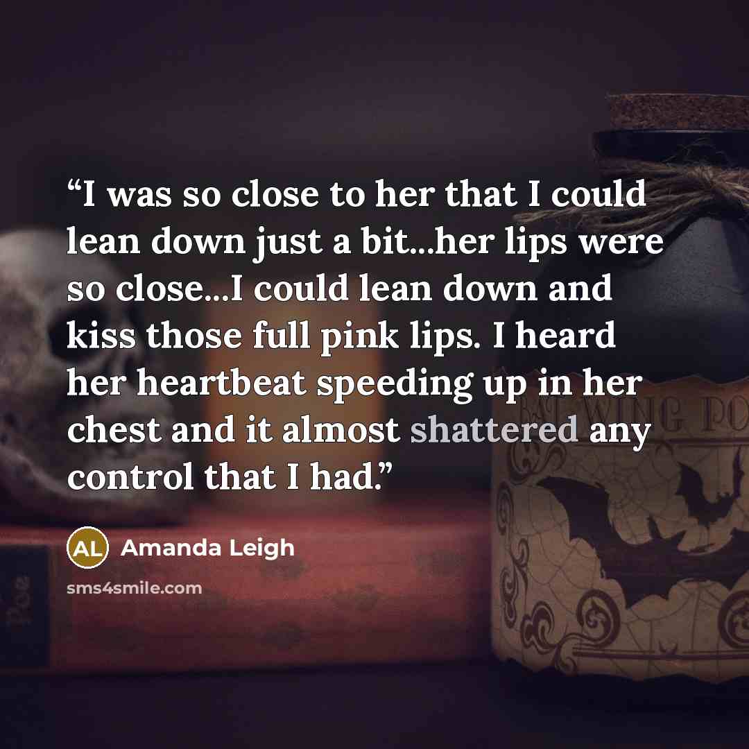 “I was so close to her that I could lean down just a bit...her lips were so close...I could lean down and kiss those full pink lips. I heard her heartbeat speeding up in her chest and it almost shattered any control that I had.” quote by Amanda Leigh