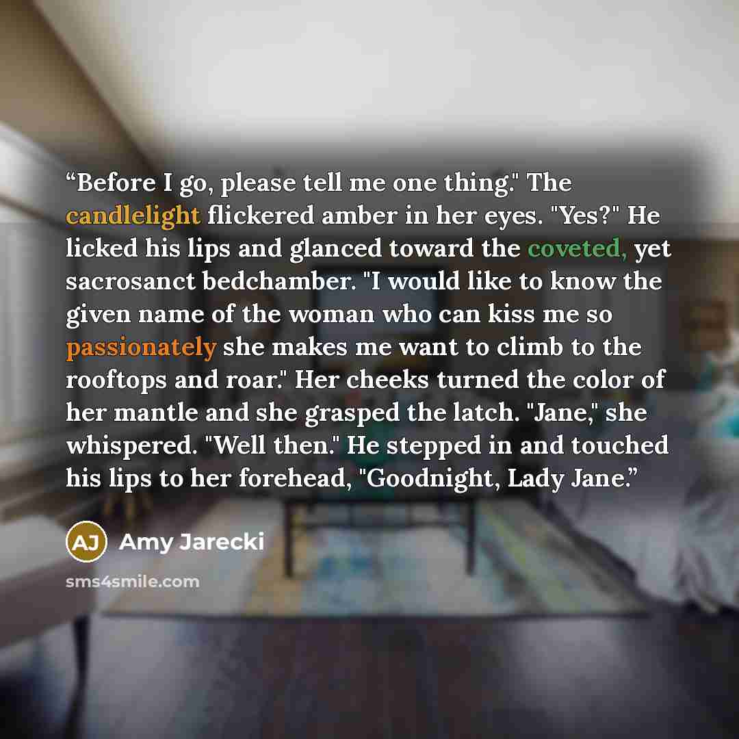 “Before I go, please tell me one thing." The candlelight flickered amber in her eyes. "Yes?" He licked his lips and glanced toward the coveted, yet sacrosanct bedchamber. "I would like to know the given name of the woman who can kiss me so passionately she makes me want to climb to the rooftops and…” quote by Amy Jarecki