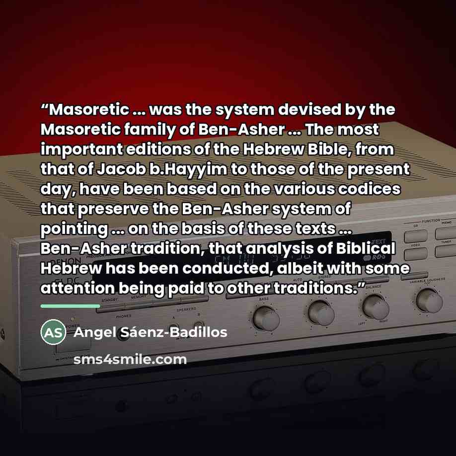 “Masoretic ... was the system devised by the Masoretic family of Ben-Asher ... The most important editions of the Hebrew Bible, from that of Jacob b.Hayyim to those of the present day, have been based on the various codices that preserve the Ben-Asher system of pointing ... on the basis of these…” quote by Angel Sáenz-Badillos