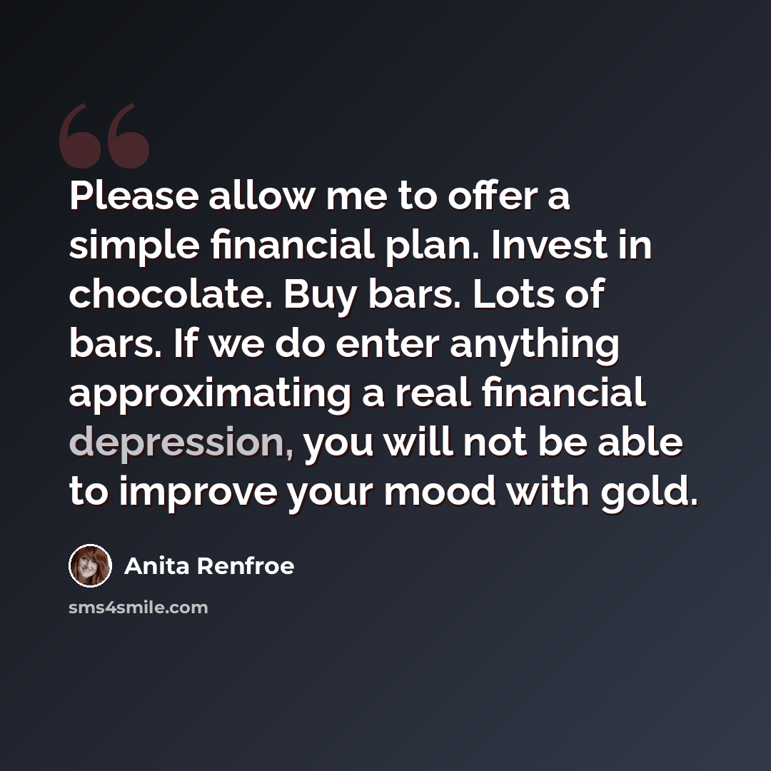“Please allow me to offer a simple financial plan. Invest in chocolate. Buy bars. Lots of bars. If we do enter anything approximating a real financial depression, you will not be able to improve your mood with gold.” quote by Anita Renfroe
