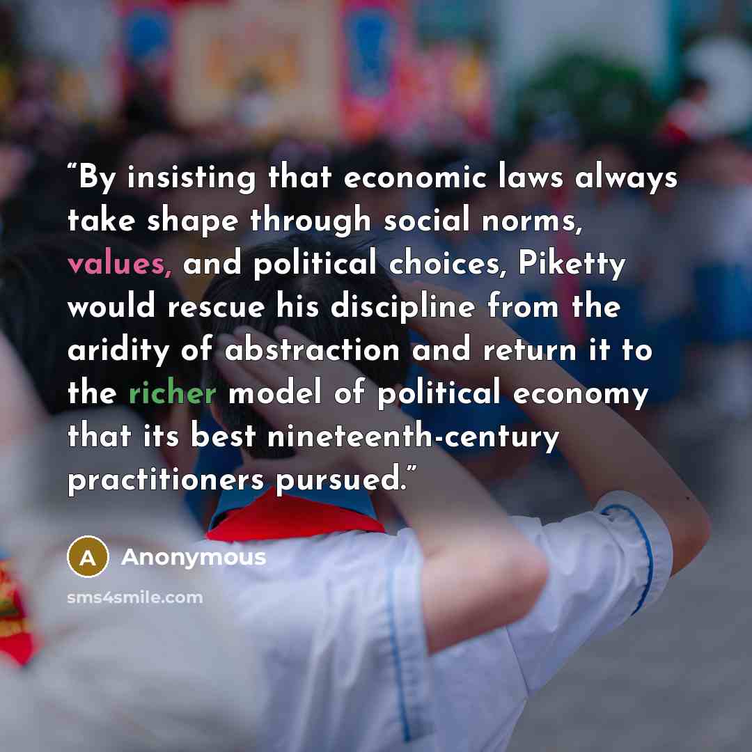 “By insisting that economic laws always take shape through social norms, values, and political choices, Piketty would rescue his discipline from the aridity of abstraction and return it to the richer model of political economy that its best nineteenth-century practitioners pursued.” quote by Anonymous