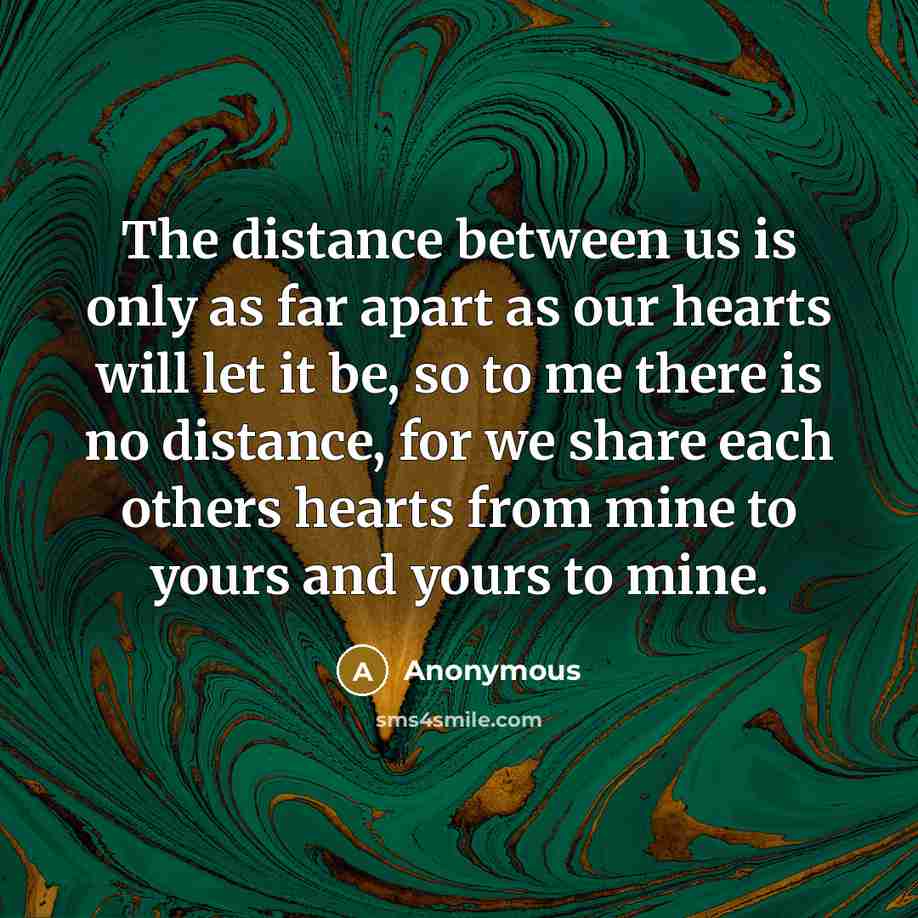“The distance between us is only as far apart as our hearts will let it be, so to me there is no distance, for we share each others hearts from mine to yours and yours to mine.” quote by Anonymous