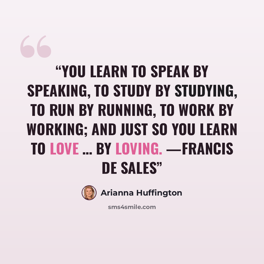 “You learn to speak by speaking, to study by studying, to run by running, to work by working; and just so you learn to love … by loving. —FRANCIS DE SALES” quote by Arianna Huffington