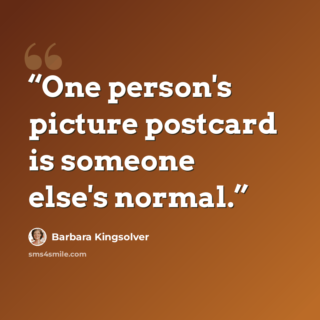 “One person's picture postcard is someone else's normal.” quote by Barbara Kingsolver