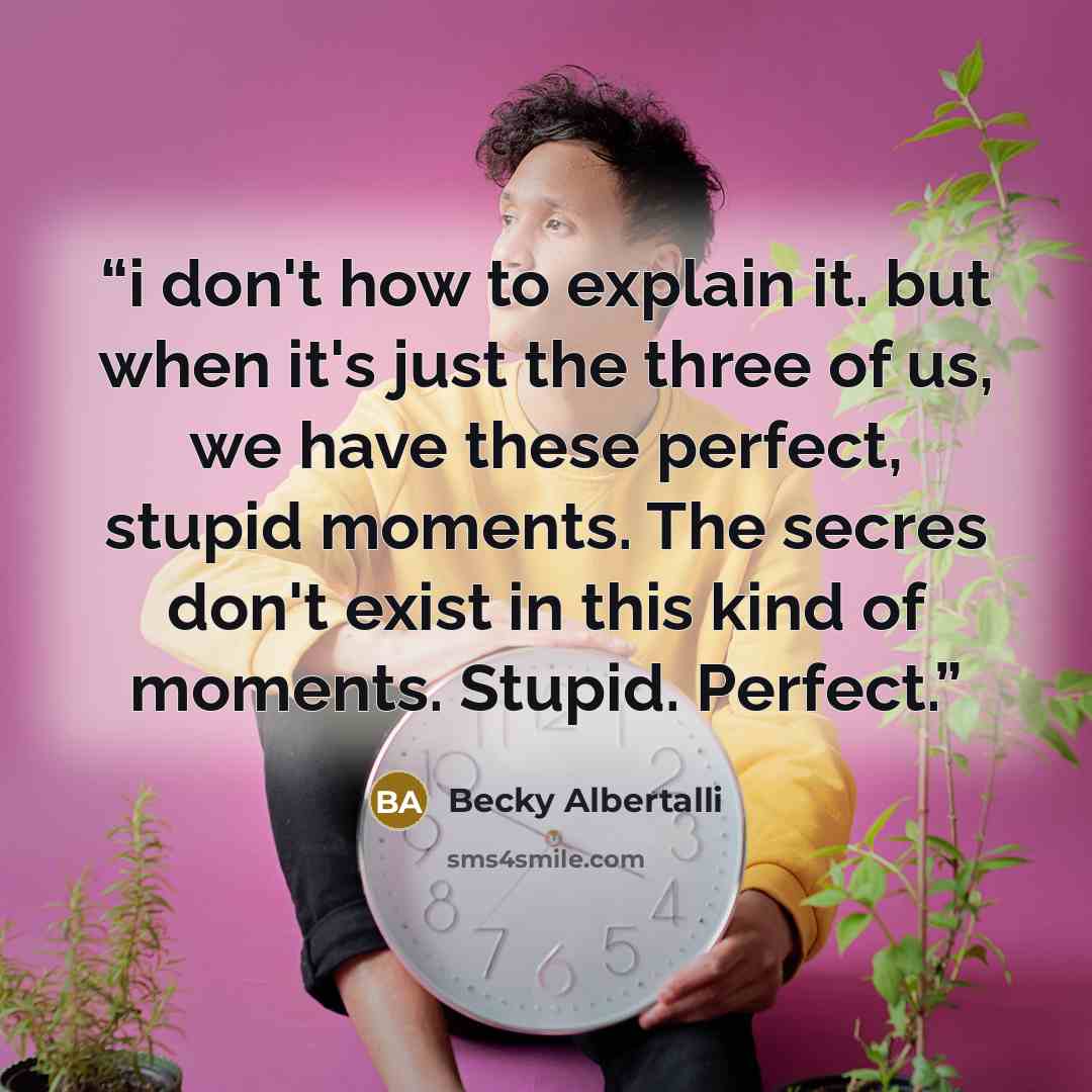 “i don't how to explain it. but when it's just the three of us, we have these perfect, stupid moments. The secres don't exist in this kind of moments. Stupid. Perfect.” quote by Becky Albertalli