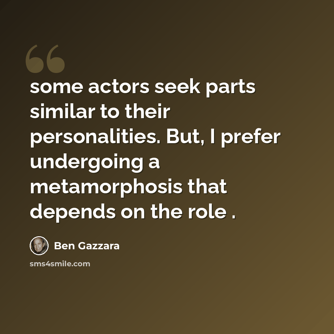 “some actors seek parts similar to their personalities. But, I prefer undergoing a metamorphosis that depends on the role .” quote by Ben Gazzara