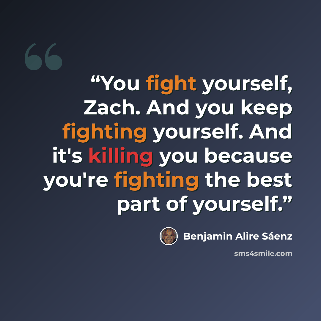 “You fight yourself, Zach. And you keep fighting yourself. And it's killing you because you're fighting the best part of yourself.” quote by Benjamin Alire Sáenz
