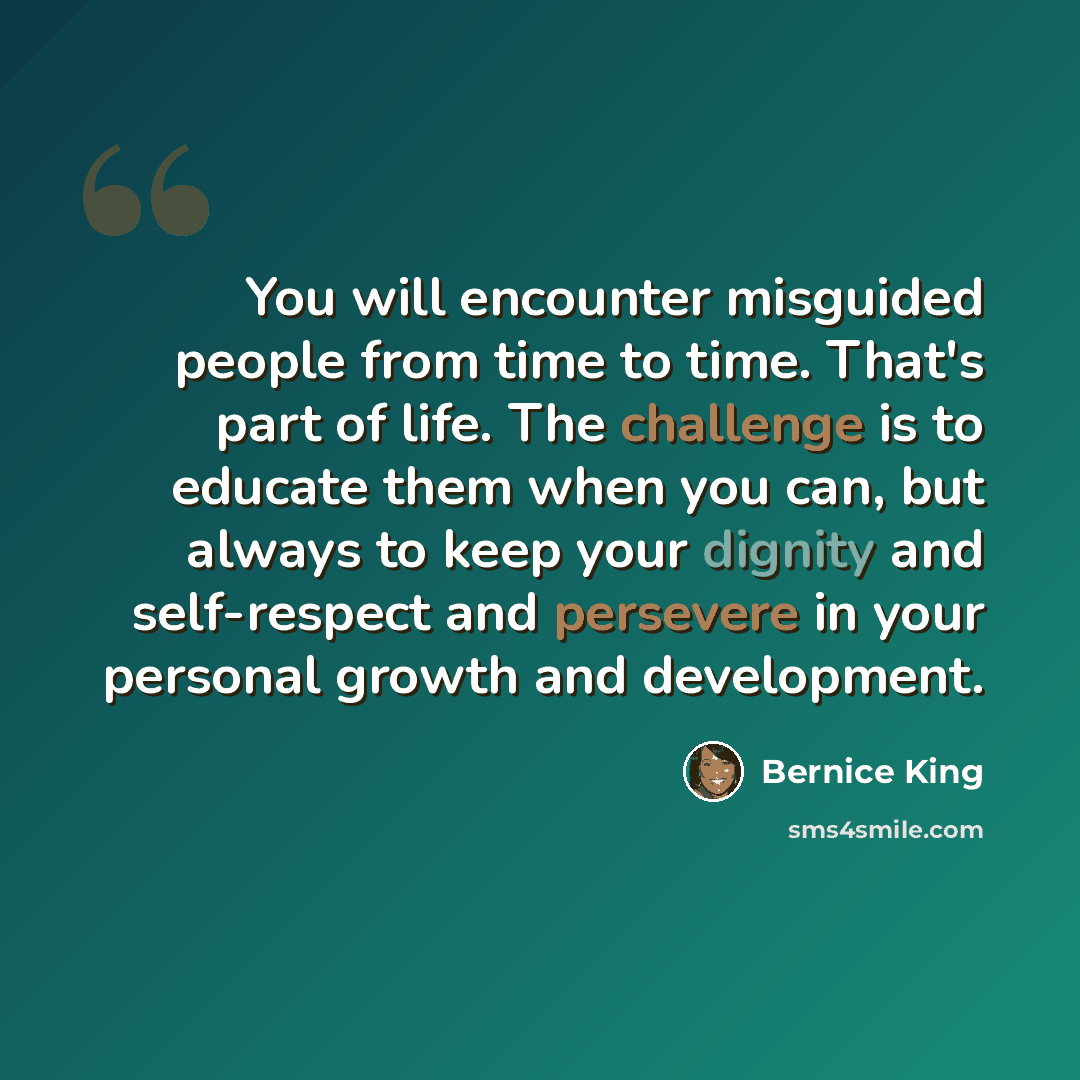 “You will encounter misguided people from time to time. That's part of life. The challenge is to educate them when you can, but always to keep your dignity and self-respect and persevere in your personal growth and development.” quote by Bernice King