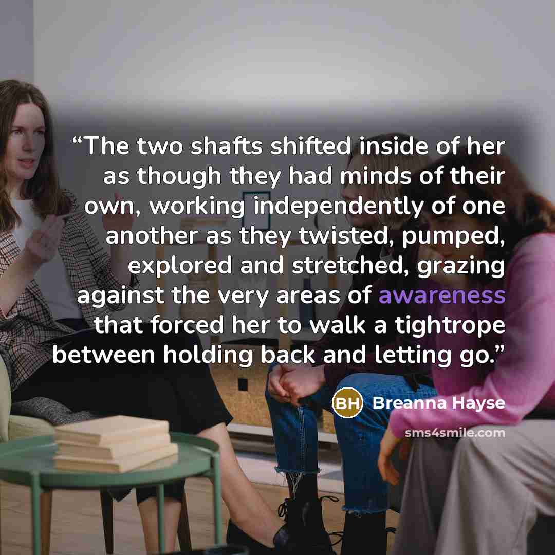 “The two shafts shifted inside of her as though they had minds of their own, working independently of one another as they twisted, pumped, explored and stretched, grazing against the very areas of awareness that forced her to walk a tightrope between holding back and letting go.” quote by Breanna Hayse