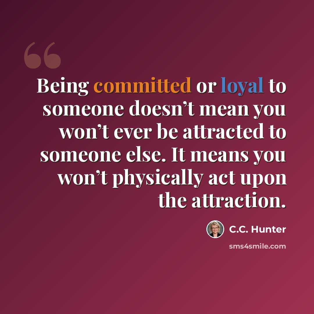 “Being committed or loyal to someone doesn’t mean you won’t ever be attracted to someone else. It means you won’t physically act upon the attraction.” quote by C.C. Hunter