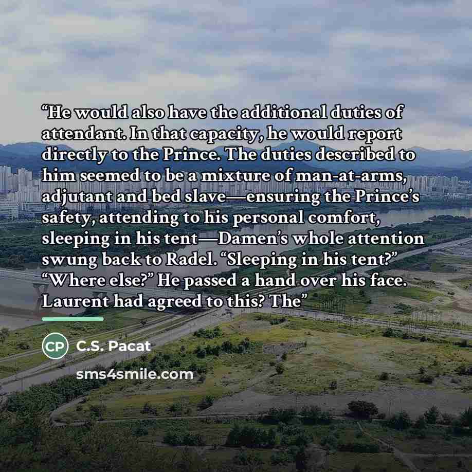 “He would also have the additional duties of attendant. In that capacity, he would report directly to the Prince. The duties described to him seemed to be a mixture of man-at-arms, adjutant and bed slave—ensuring the Prince’s safety, attending to his personal comfort, sleeping in his tent—Damen’s…” quote by C.S. Pacat