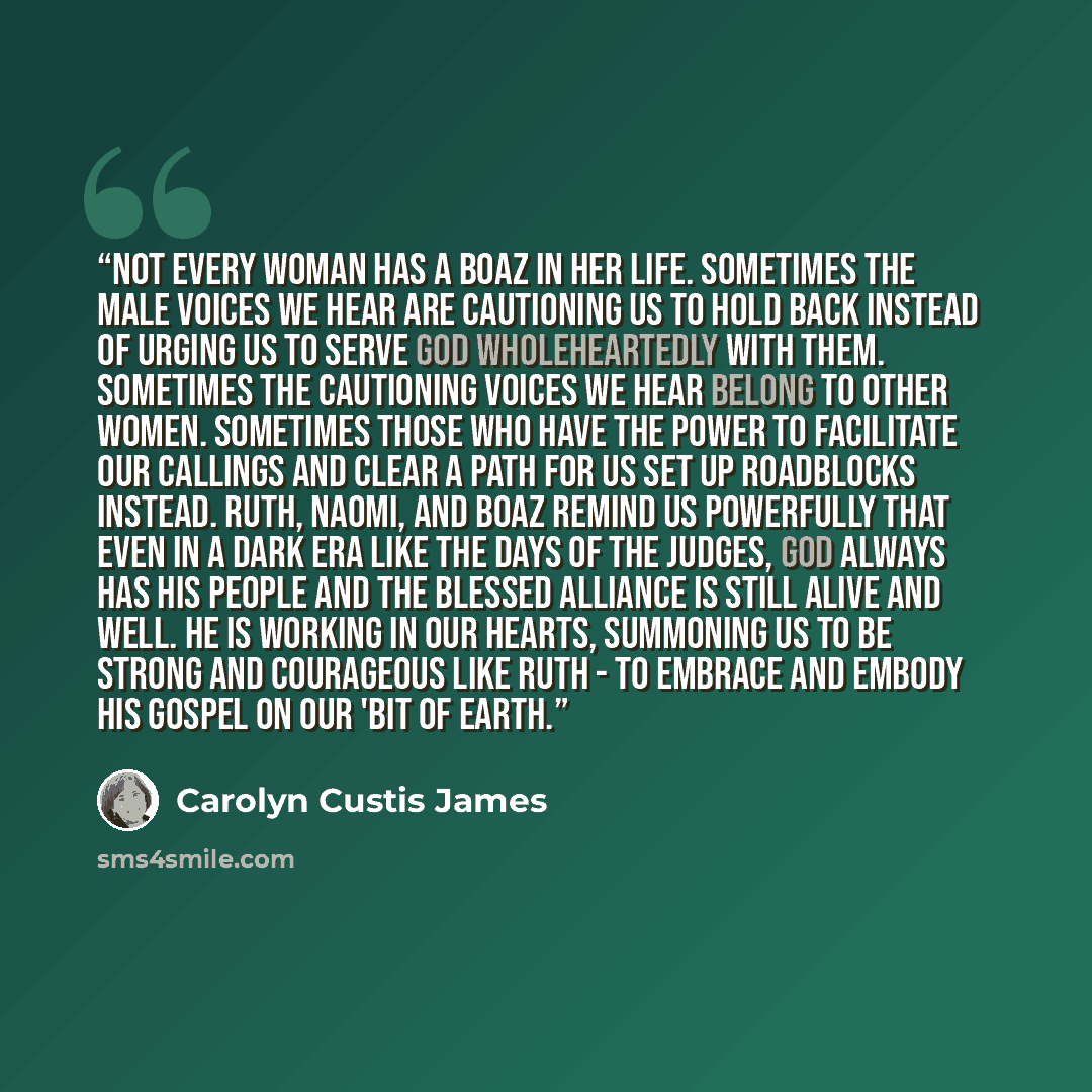 “Not every woman has a Boaz in her life. Sometimes the male voices we hear are cautioning us to hold back instead of urging us to serve God wholeheartedly with them. Sometimes the cautioning voices we hear belong to other women. Sometimes those who have the power to facilitate our callings and…” quote by Carolyn Custis James