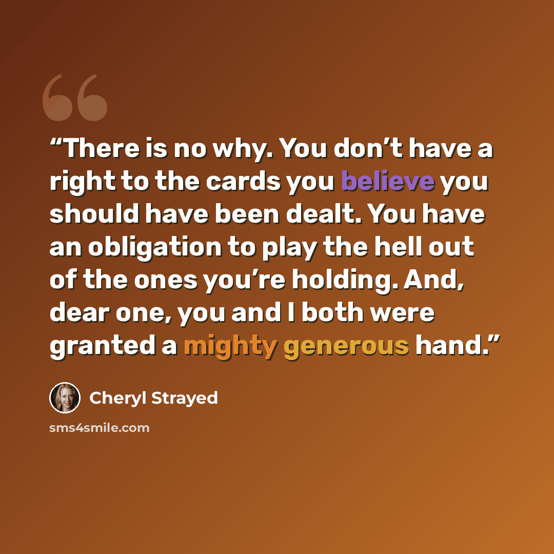 “There is no why. You don’t have a right to the cards you believe you should have been dealt. You have an obligation to play the hell out of the ones you’re holding. And, dear one, you and I both were granted a mighty generous hand.” quote by Cheryl Strayed