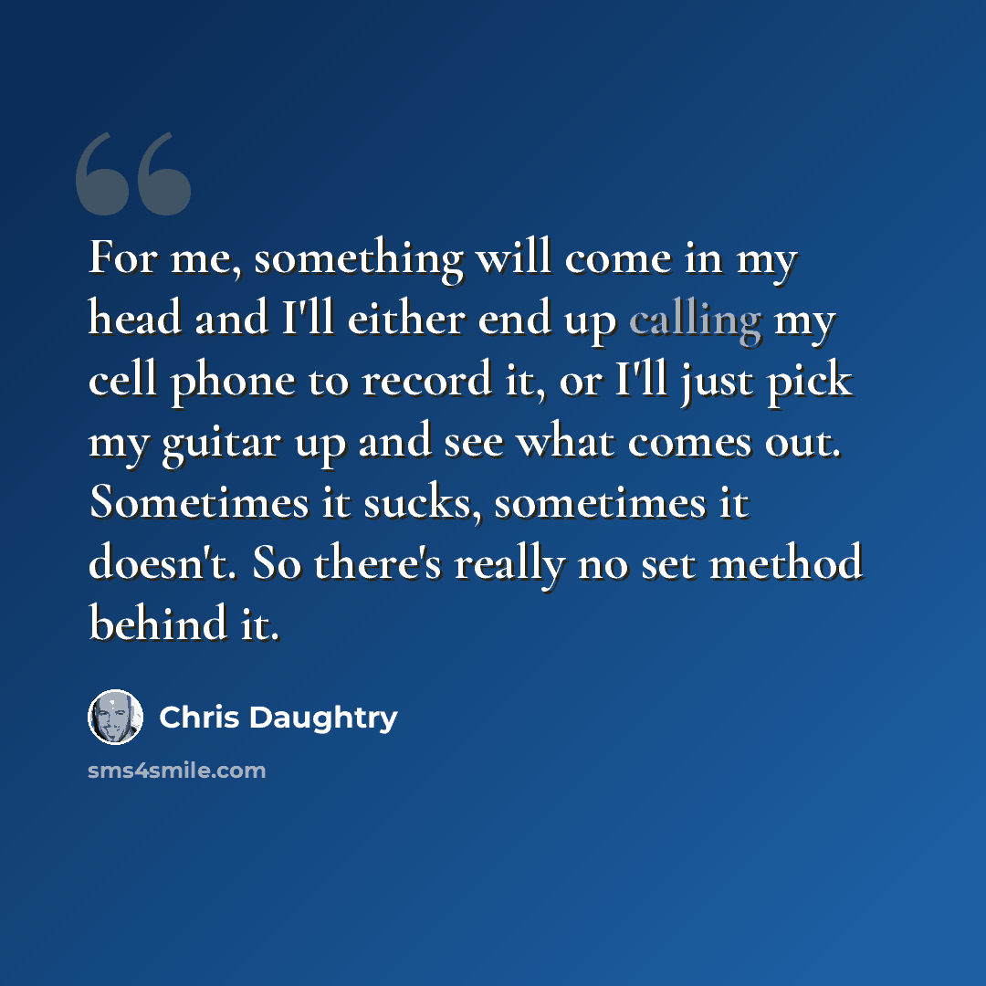 “For me, something will come in my head and I'll either end up calling my cell phone to record it, or I'll just pick my guitar up and see what comes out. Sometimes it sucks, sometimes it doesn't. So there's really no set method behind it.” quote by Chris Daughtry