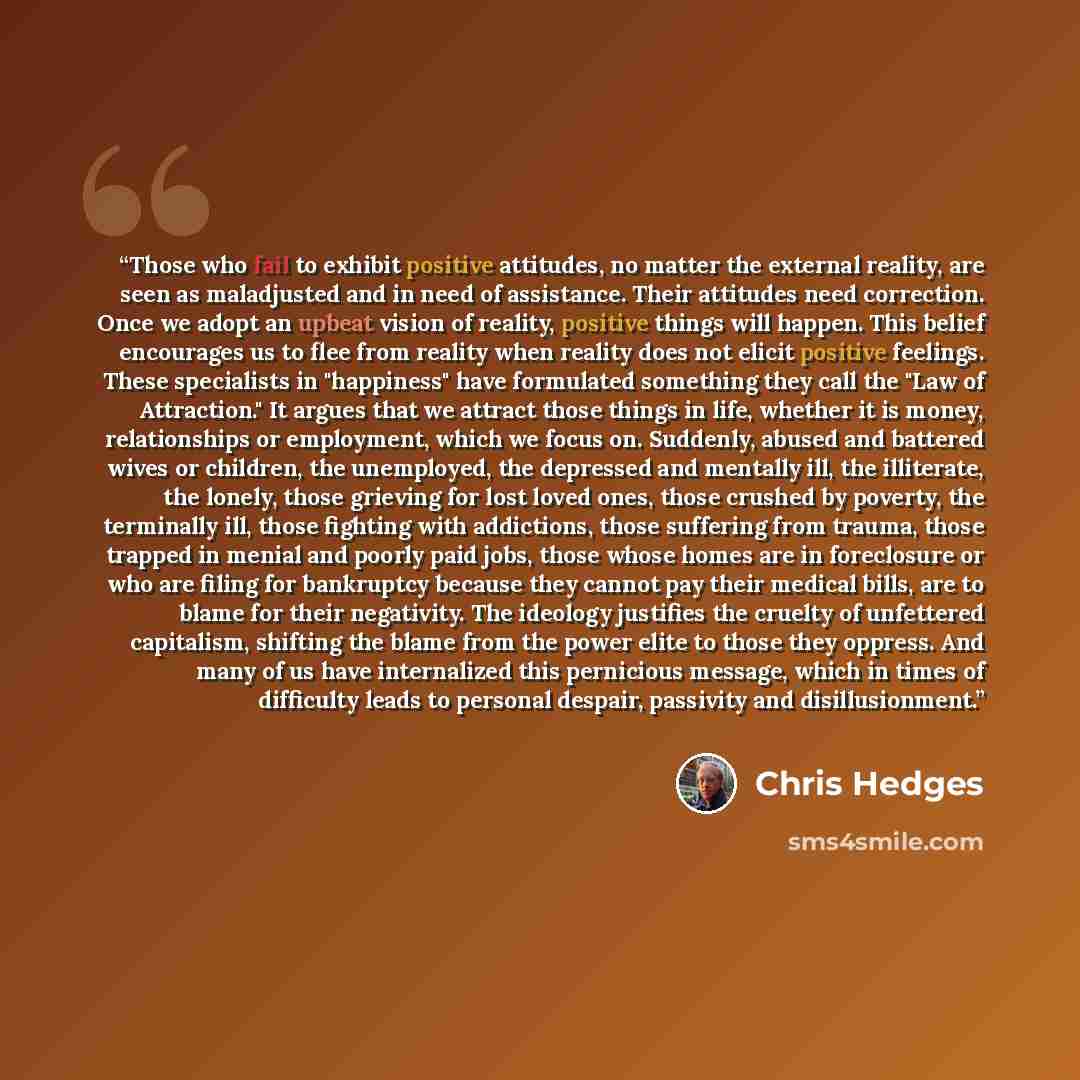 “Those who fail to exhibit positive attitudes, no matter the external reality, are seen as maladjusted and in need of assistance. Their attitudes need correction. Once we adopt an upbeat vision of reality, positive things will happen. This belief encourages us to flee from reality when reality does…” quote by Chris Hedges